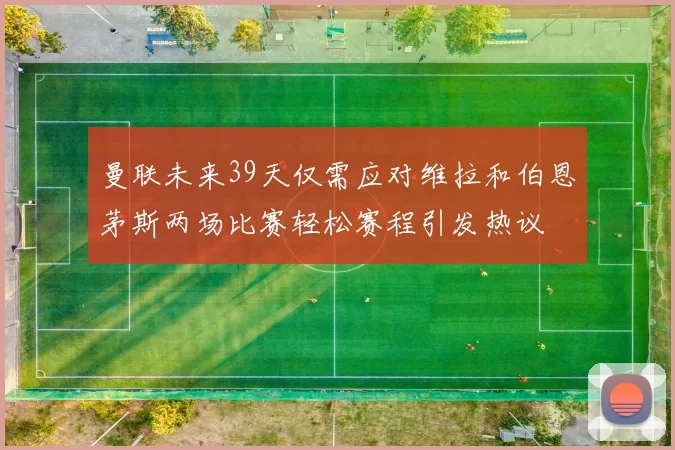 曼联未来39天仅需应对维拉和伯恩茅斯两场比赛轻松赛程引发热议