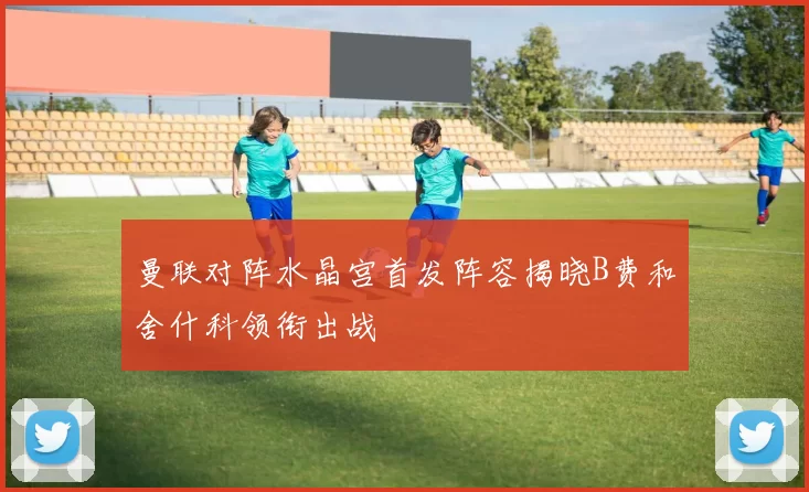 曼联对阵水晶宫首发阵容揭晓B费和舍什科领衔出战
