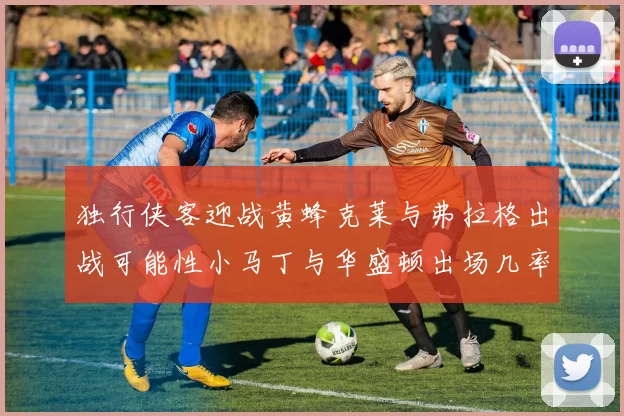 独行侠客迎战黄蜂克莱与弗拉格出战可能性小马丁与华盛顿出场几率高