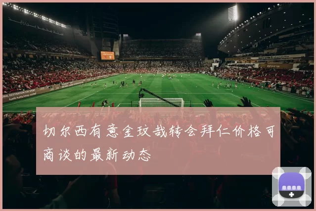 切尔西有意金玟哉转会拜仁价格可商谈的最新动态