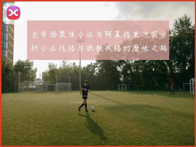 全市场聚焦小法与阿莱格里冲突分析小法性格与执教风格的磨练之路